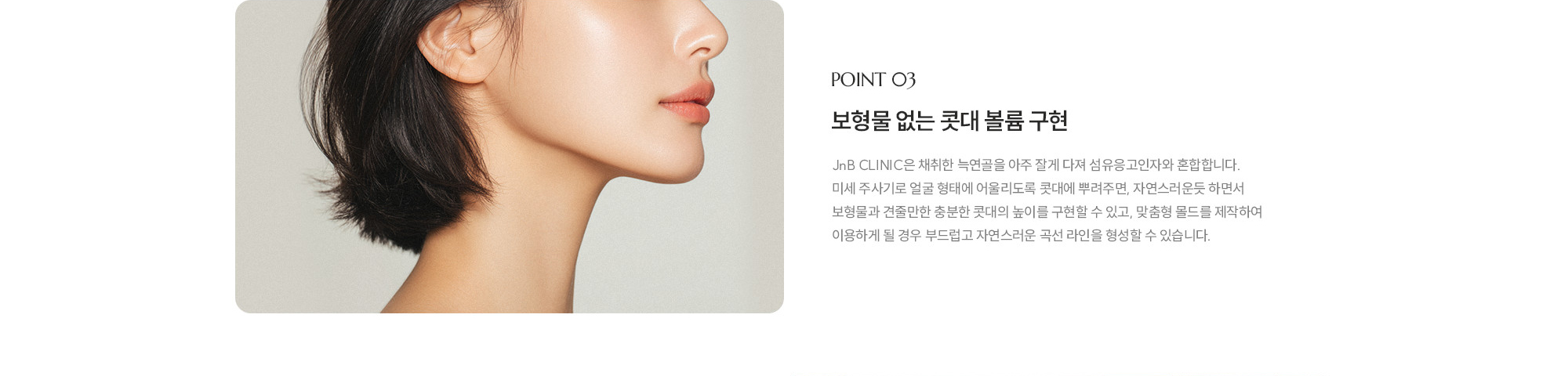 [POINT 03] 보형물 없는 콧대 볼륨 구현 : JnB CLINIC은 채취한 늑연골을 아주 잘게 다져 섬유응고인자와 혼합합니다. 미세 주사기로 얼굴 형태에 어울리도록 콧대에 뿌려주면, 자연스러운듯 하면서 보형물과 견줄만한 충분한 콧대의 높이를 구현할 수 있고, 맞춤형 몰드를 제작하여 이용하게 될 경우 부드럽고 자연스러운 곡선 라인을 형성할 수 있습니다.
