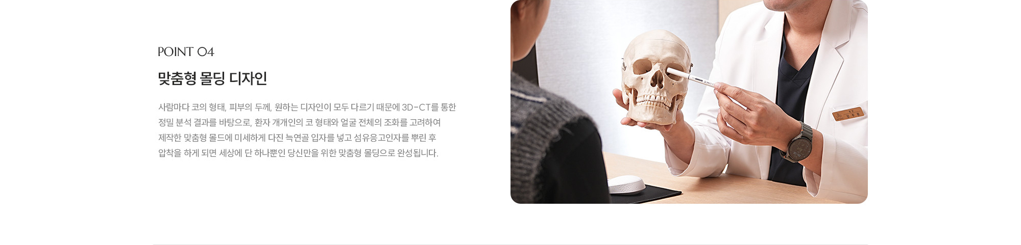 [POINT 04] 맞춤형 몰딩 디자인 : 사람마다 코의 형태, 피부의 두께, 원하는 디자인이 모두 다르기 때문에 3D-CT를 통한 정밀 분석 결과를 바탕으로, 환자 개개인의 코 형태와 얼굴 전체의 조화를 고려하여 제작한 맞춤형 몰드에 미세하게 다진 늑연골 입자를 넣고 섬유응고인자를 뿌린 후 압착을 하게 되면 세상에 단 하나뿐인 당신만을 위한 맞춤형 몰딩으로 완성됩니다. 