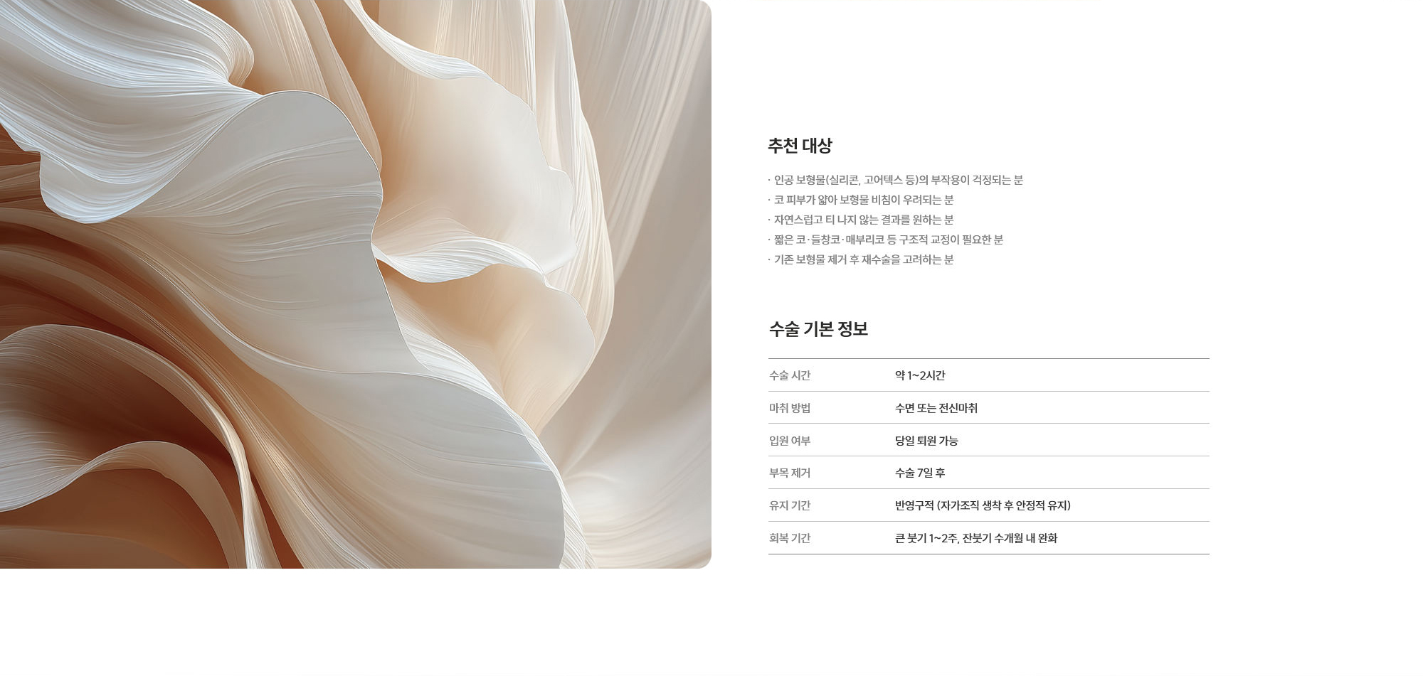 [추천 대상] · 인공 보형물(실리콘, 고어텍스 등)의 부작용이 걱정되는 분  · 코 피부가 얇아 보형물 비침이 우려되는 분  · 자연스럽고 티 나지 않는 결과를 원하는 분  · 짧은 코·들창코·매부리코 등 구조적 교정이 필요한 분  · 기존 보형물 제거 후 재수술을 고려하는 분  [수술 기본 정보] 수술 시간 : 약 1~2시간  /  마취 방법 : 수면 또는 전신마취  /  입원 여부 : 당일 퇴원 가능  /  부목 제거 : 수술 7일 후  /  유지 기간 : 반영구적 (자가조직 생착 후 안정적 유지)  /  회복 기간 : 큰 붓기 1~2주, 잔붓기 수개월 내 완화