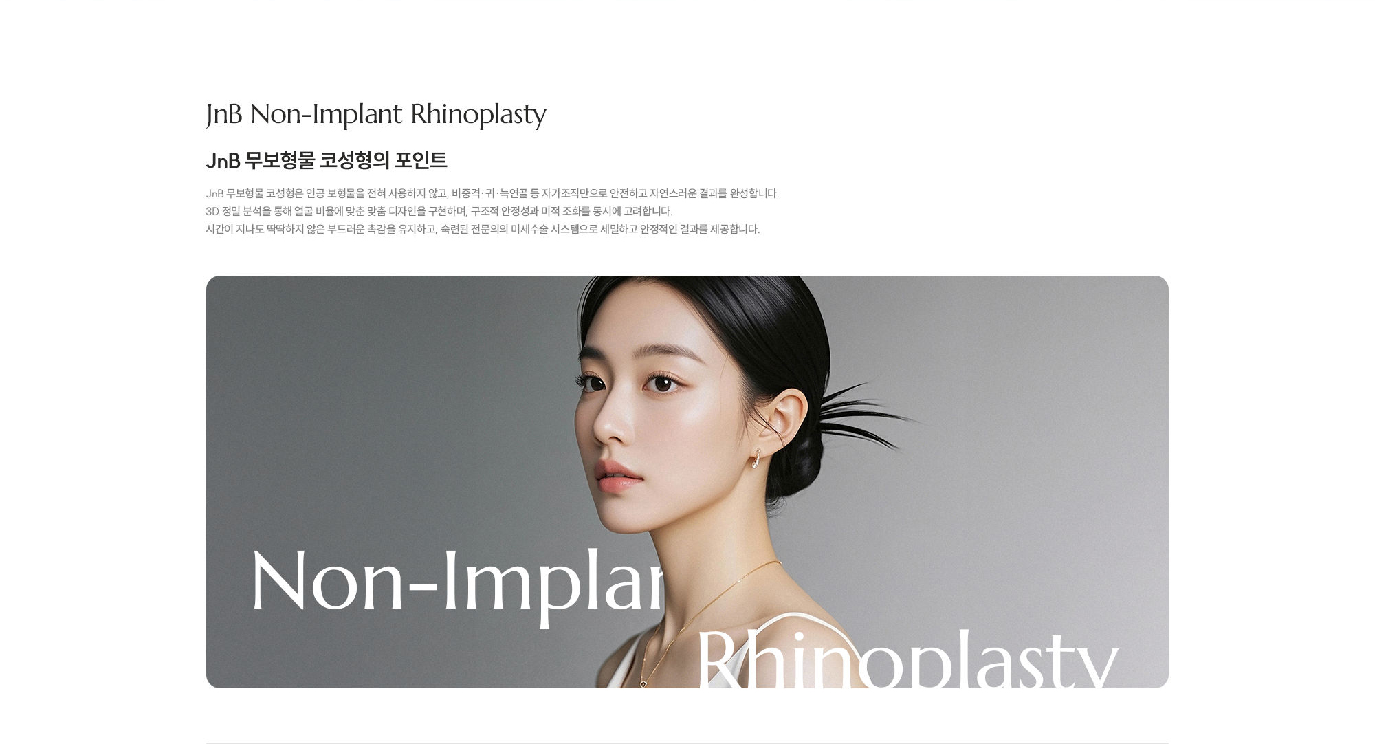 [JnB 무보형물 코성형의 포인트] JnB 무보형물 코성형은 인공 보형물을 전혀 사용하지 않고, 비중격·귀·늑연골 등 자가조직만으로 안전하고 자연스러운 결과를 완성합니다. 3D 정밀 분석을 통해 얼굴 비율에 맞춘 맞춤 디자인을 구현하며, 구조적 안정성과 미적 조화를 동시에 고려합니다. 시간이 지나도 딱딱하지 않은 부드러운 촉감을 유지하고, 숙련된 전문의의 미세수술 시스템으로 세밀하고 안정적인 결과를 제공합니다.