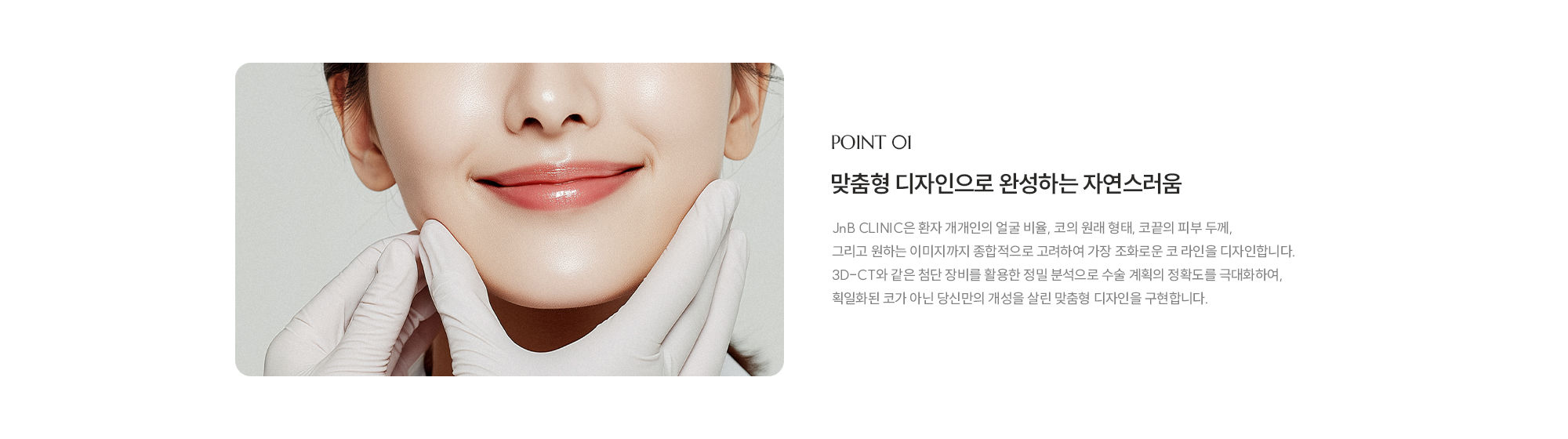 [POINT 01] 맞춤형 디자인으로 완성하는 자연스러움 : JnB CLINIC은 환자 개개인의 얼굴 비율, 코의 원래 형태, 코끝의 피부 두께, 그리고 원하는 이미지까지 종합적으로 고려하여 가장 조화로운 코 라인을 디자인합니다. 3D-CT와 같은 첨단 장비를 활용한 정밀 분석으로 수술 계획의 정확도를 극대화하여, 획일화된 코가 아닌 당신만의 개성을 살린 맞춤형 디자인을 구현합니다.