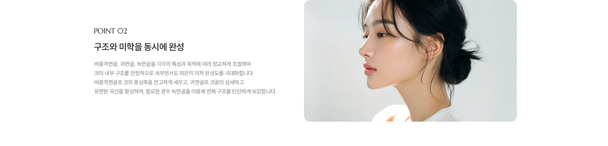 [POINT 02] 구조와 미학을 동시에 완성 : 비중격연골, 귀연골, 늑연골을 각각의 특성과 목적에 따라 정교하게 조합하여 코의 내부 구조를 안정적으로 세우면서도 외관의 미적 완성도를 극대화합니다. 비중격연골로 코의 중심축을 견고하게 세우고, 귀연골로 코끝의 섬세하고 유연한 곡선을 형성하며, 필요한 경우 늑연골을 이용해 전체 구조를 탄탄하게 보강합니다. 