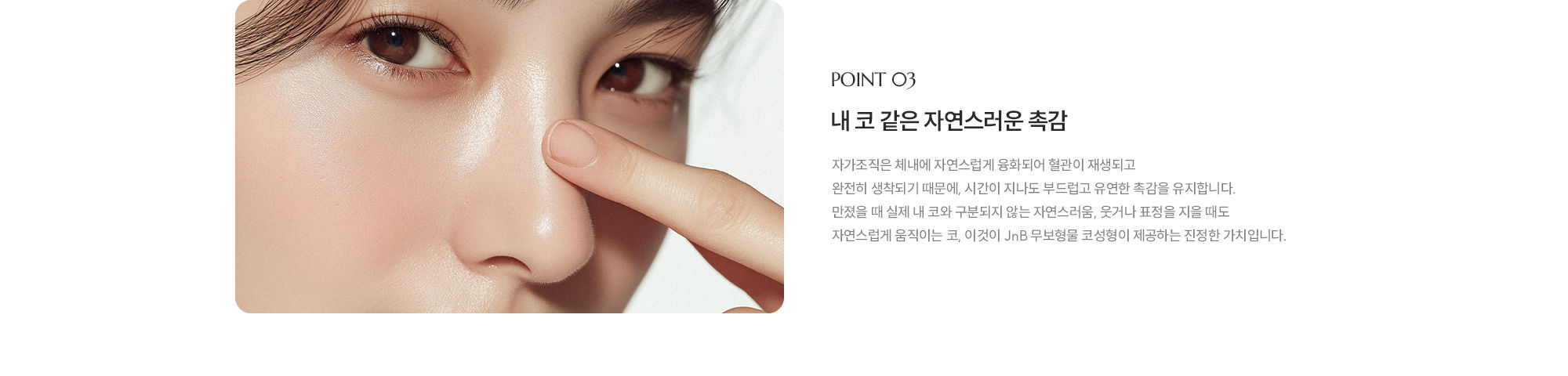 [POINT 03] 내 코 같은 자연스러운 촉감 : 자가조직은 체내에 자연스럽게 융화되어 혈관이 재생되고 완전히 생착되기 때문에, 시간이 지나도 부드럽고 유연한 촉감을 유지합니다. 만졌을 때 실제 내 코와 구분되지 않는 자연스러움, 웃거나 표정을 지을 때도 자연스럽게 움직이는 코, 이것이 JnB 무보형물 코성형이 제공하는 진정한 가치입니다.