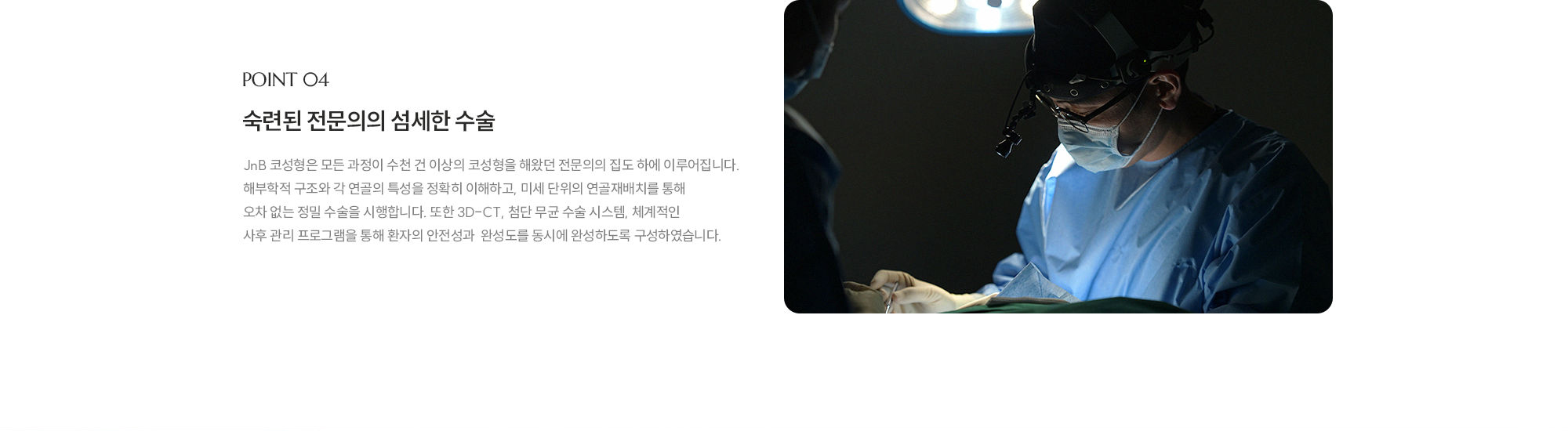 [POINT 04] 숙련된 전문의의 섬세한 수술 : JnB 코성형은 모든 과정이 수천 건 이상의 코성형을 해왔던 전문의의 집도 하에 이루어집니다. 해부학적 구조와 각 연골의 특성을 정확히 이해하고, 미세 단위의 연골재배치를 통해 오차 없는 정밀 수술을 시행합니다. 또한 3D-CT, 첨단 무균 수술 시스템, 체계적인 사후 관리 프로그램을 통해 환자의 안전성과  완성도를 동시에 완성하도록 구성하였습니다.