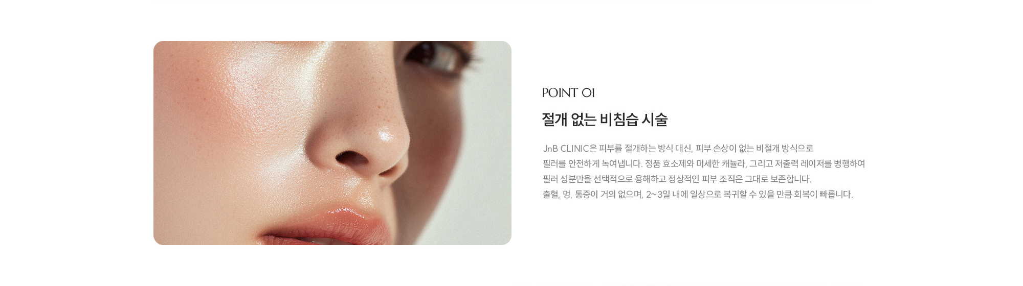 [POINT 01] 절개 없는 비침습 시술 : JnB CLINIC은 피부를 절개하는 방식 대신, 피부 손상이 없는 비절개 방식으로 필러를 안전하게 녹여냅니다. 정품 효소제와 미세한 캐뉼라, 그리고 저출력 레이저를 병행하여 필러 성분만을 선택적으로 용해하고 정상적인 피부 조직은 그대로 보존합니다. 출혈, 멍, 통증이 거의 없으며, 2~3일 내에 일상으로 복귀할 수 있을 만큼 회복이 빠릅니다. 