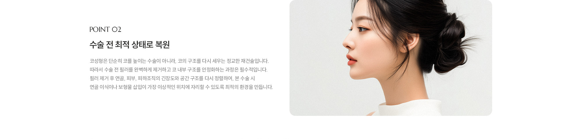 [POINT 02] 수술 전 최적 상태로 복원 : 코성형은 단순히 코를 높이는 수술이 아니라, 코의 구조를 다시 세우는 정교한 재건술입니다. 따라서 수술 전 필러를 완벽하게 제거하고 코 내부 구조를 안정화하는 과정은 필수적입니다. 필러 제거 후 연골, 피부, 피하조직의 긴장도와 공간 구조를 다시 정렬하여, 본 수술 시 연골 이식이나 보형물 삽입이 가장 이상적인 위치에 자리할 수 있도록 최적의 환경을 만듭니다.