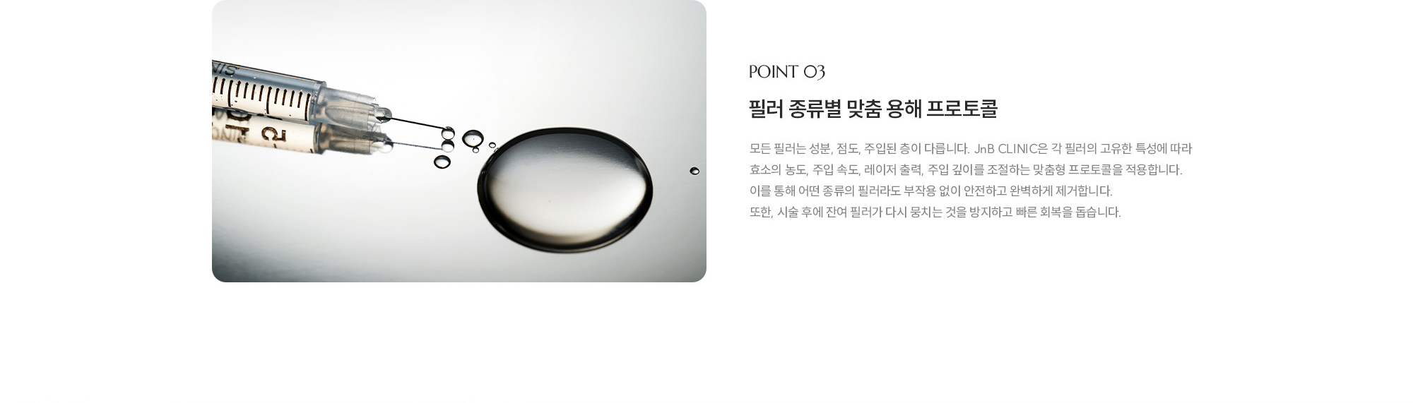 [POINT 03] 필러 종류별 맞춤 용해 프로토콜 : 모든 필러는 성분, 점도, 주입된 층이 다릅니다. JnB CLINIC은 각 필러의 고유한 특성에 따라 효소의 농도, 주입 속도, 레이저 출력, 주입 깊이를 조절하는 맞춤형 프로토콜을 적용합니다. 이를 통해 어떤 종류의 필러라도 부작용 없이 안전하고 완벽하게 제거합니다. 또한, 시술 후에 잔여 필러가 다시 뭉치는 것을 방지하고 빠른 회복을 돕습니다.