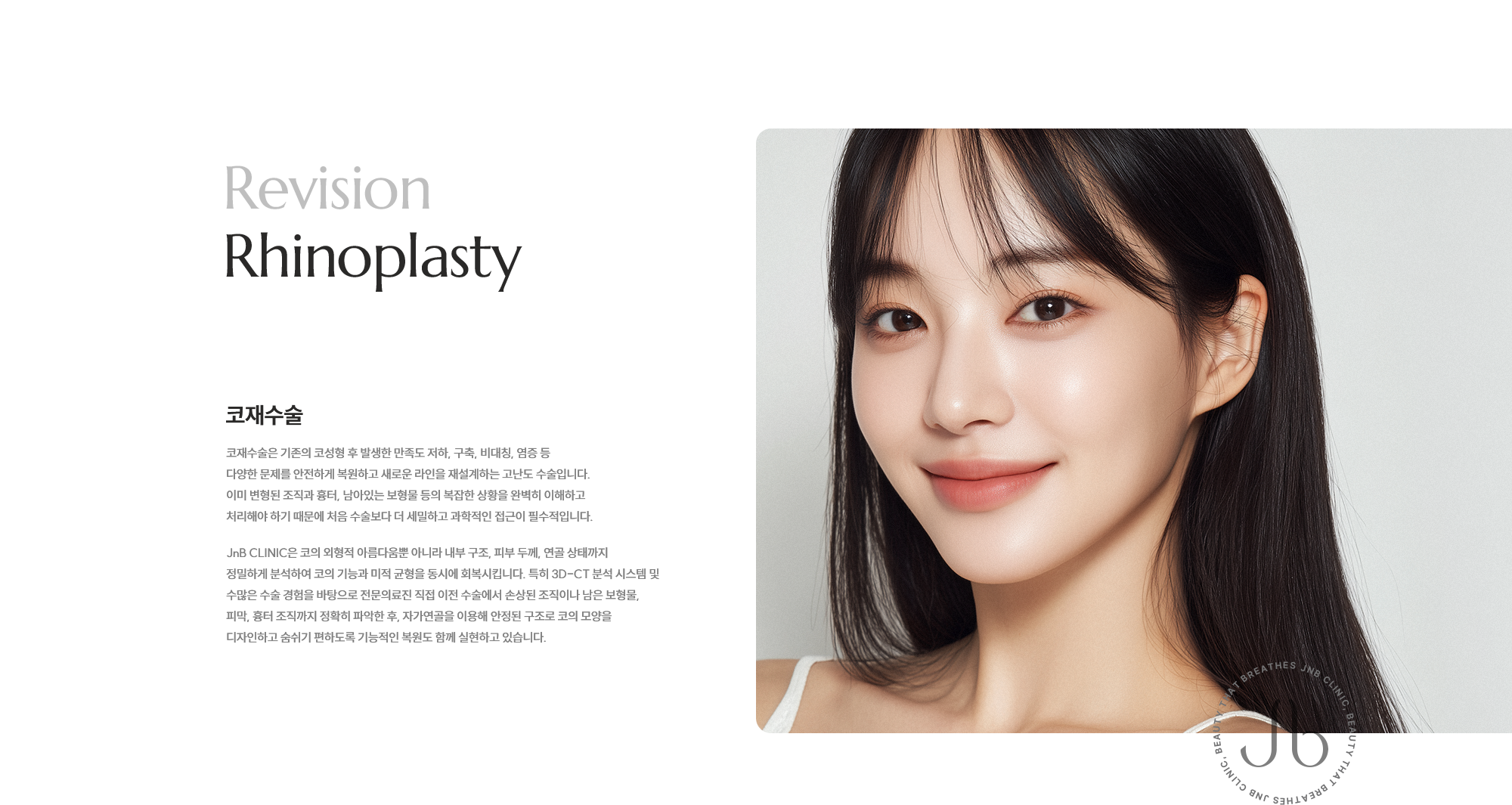 [코재수술] 코재수술은 기존의 코성형 후 발생한 만족도 저하, 구축, 비대칭, 염증 등 다양한 문제를 안전하게 복원하고 새로운 라인을 재설계하는 고난도 수술입니다. 이미 변형된 조직과 흉터, 남아있는 보형물 등의 복잡한 상황을 완벽히 이해하고 처리해야 하기 때문에 처음 수술보다 더 세밀하고 과학적인 접근이 필수적입니다. JnB CLINIC은 코의 외형적 아름다움뿐 아니라 내부 구조, 피부 두께, 연골 상태까지 정밀하게 분석하여 코의 기능과 미적 균형을 동시에 회복시킵니다. 특히 3D-CT 분석 시스템 및 수많은 수술 경험을 바탕으로 전문의료진 직접 이전 수술에서 손상된 조직이나 남은 보형물, 피막, 흉터 조직까지 정확히 파악한 후, 자가연골을 이용해 안정된 구조로 코의 모양을 디자인하고 숨쉬기 편하도록 기능적인 복원도 함께 실현하고 있습니다.