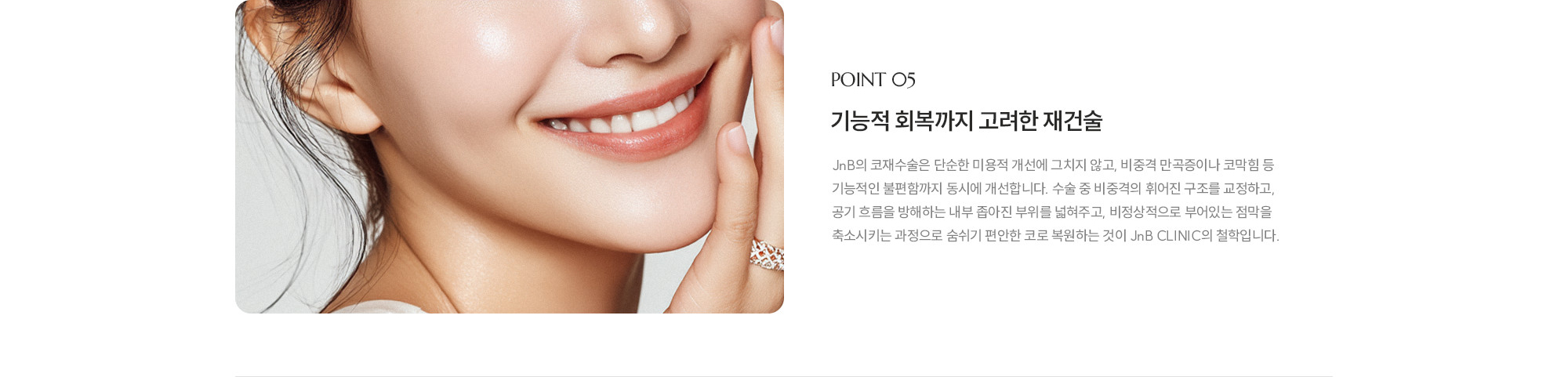 [POINT 05] 기능적 회복까지 고려한 재건술 : JnB의 코재수술은 단순한 미용적 개선에 그치지 않고, 비중격 만곡증이나 코막힘 등 기능적인 불편함까지 동시에 개선합니다. 수술 중 비중격의 휘어진 구조를 교정하고, 공기 흐름을 방해하는 내부 좁아진 부위를 넓혀주고, 비정상적으로 부어있는 점막을 축소시키는 과정으로 숨쉬기 편안한 코로 복원하는 것이 JnB CLINIC의 철학입니다.