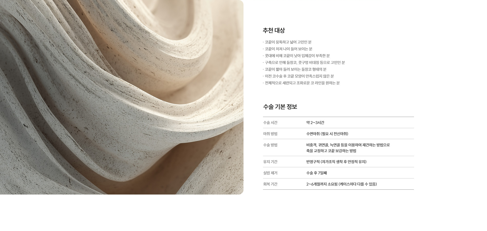[추천 대상] · 코끝이 뭉툭하고 넓어 고민인 분 · 코끝이 처져 나이 들어 보이는 분 · 콧대에 비해 코끝이 낮아 입체감이 부족한 분 · 구축으로 인해 들창코, 콧구멍 비대칭 등으로 고민인 분  · 코끝이 짧아 들려 보이는 들창코 형태의 분 · 이전 코수술 후 코끝 모양이 만족스럽지 않은 분 · 전체적으로 세련되고 조화로운 코 라인을 원하는 분 [수술 기본 정보] 수술 시간 : 약 2~3시간  /  마취 방법 : 수면마취 (필요 시 전신마취)  /  수술 방법 : 비중격, 귀연골, 늑연골 등을 이용하여 재건하는 방법으로 축을 교정하고 코끝 보강하는 방법  /  유지 기간 : 반영구적 (자가조직 생착 후 안정적 유지)  /  실밥 제거 : 수술 후 7일째  /  회복 기간 : 2~6개월까지 소요됨 (케이스마다 다를 수 있음)