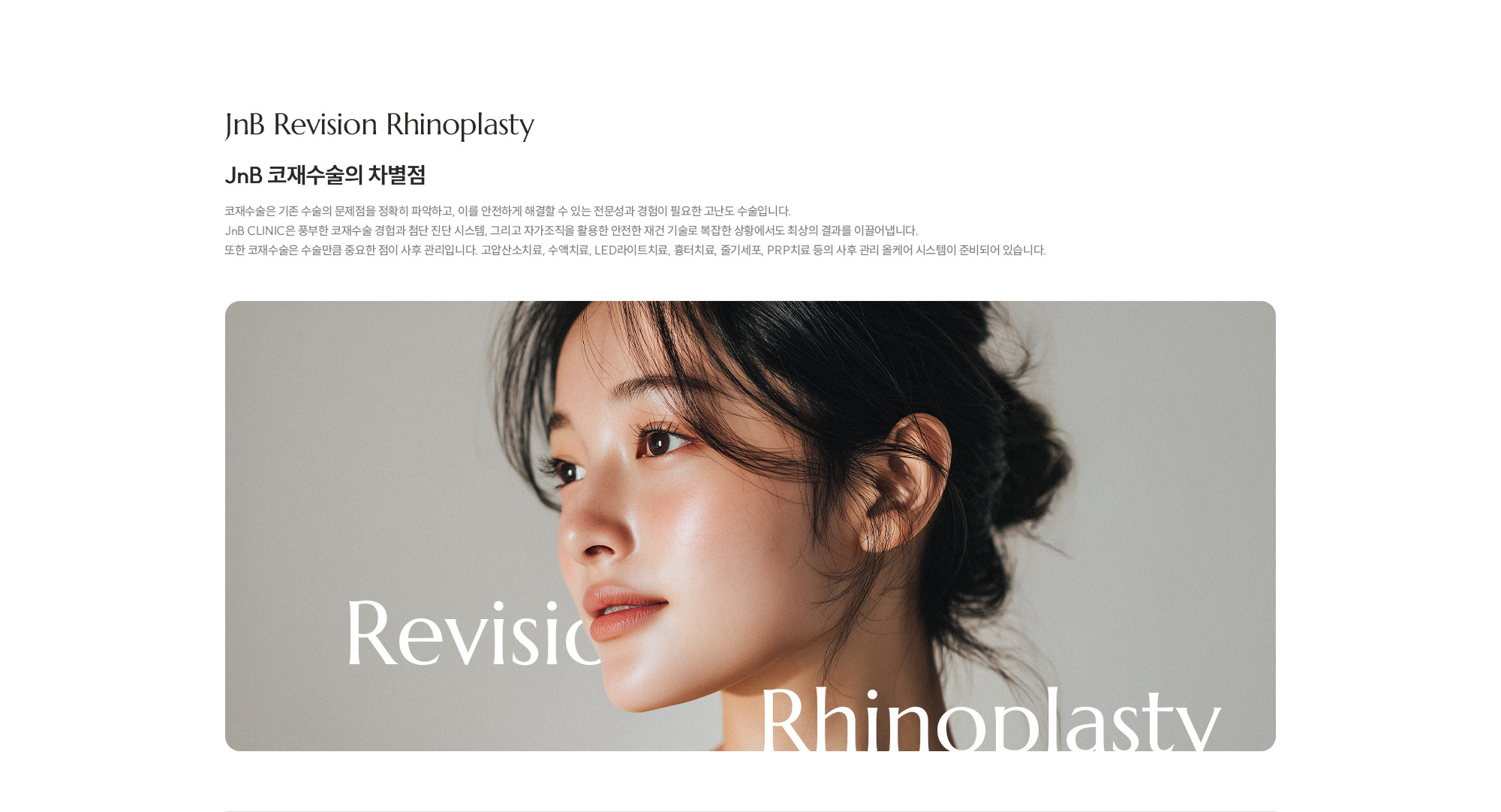 [JnB 코재수술의 차별점] 코재수술은 기존 수술의 문제점을 정확히 파악하고, 이를 안전하게 해결할 수 있는 전문성과 경험이 필요한 고난도 수술입니다. JnB CLINIC은 풍부한 코재수술 경험과 첨단 진단 시스템, 그리고 자가조직을 활용한 안전한 재건 기술로 복잡한 상황에서도 최상의 결과를 이끌어냅니다. 또한 코재수술은 수술만큼 중요한 점이 사후 관리입니다. 고압산소치료, 수액치료, LED라이트치료, 흉터치료, 줄기세포, PRP치료 등의 사후 관리 올케어 시스템이 준비되어 있습니다.