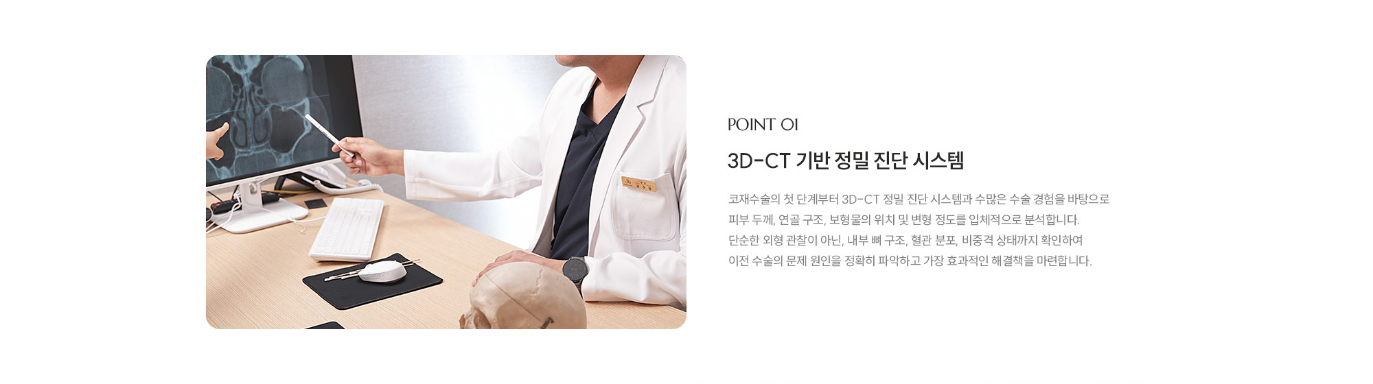 [POINT 01] 3D-CT 기반 정밀 진단 시스템 : 코재수술의 첫 단계부터 3D-CT 정밀 진단 시스템과 수많은 수술 경험을 바탕으로 피부 두께, 연골 구조, 보형물의 위치 및 변형 정도를 입체적으로 분석합니다. 단순한 외형 관찰이 아닌, 내부 뼈 구조, 혈관 분포, 비중격 상태까지 확인하여 이전 수술의 문제 원인을 정확히 파악하고 가장 효과적인 해결책을 마련합니다.