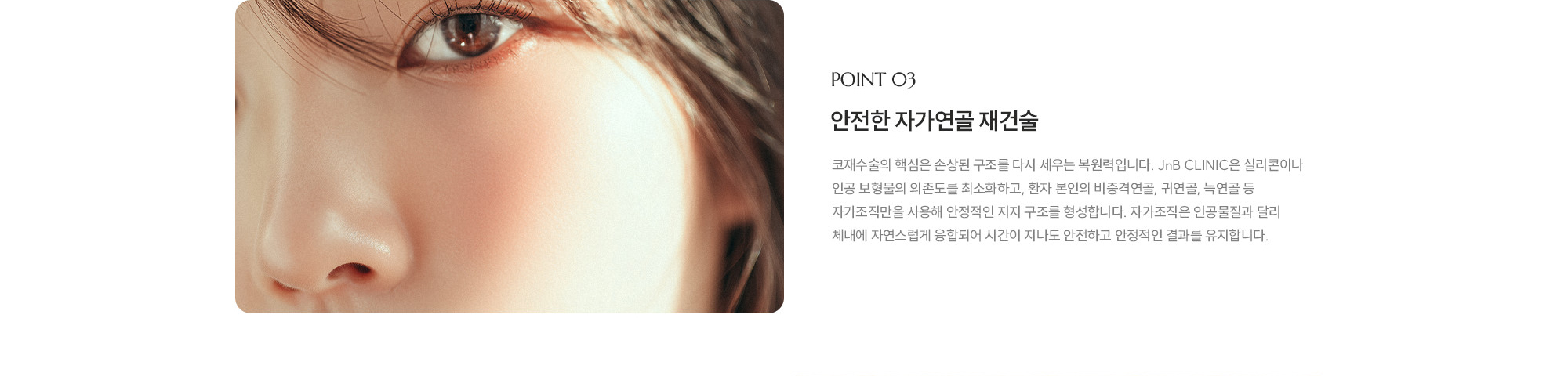 [POINT 03] 안전한 자가연골 재건술 : 코재수술의 핵심은 손상된 구조를 다시 세우는 복원력입니다. JnB CLINIC은 실리콘이나 인공 보형물의 의존도를 최소화하고, 환자 본인의 비중격연골, 귀연골, 늑연골 등 자가조직만을 사용해 안정적인 지지 구조를 형성합니다. 자가조직은 인공물질과 달리 체내에 자연스럽게 융합되어 시간이 지나도 안전하고 안정적인 결과를 유지합니다.