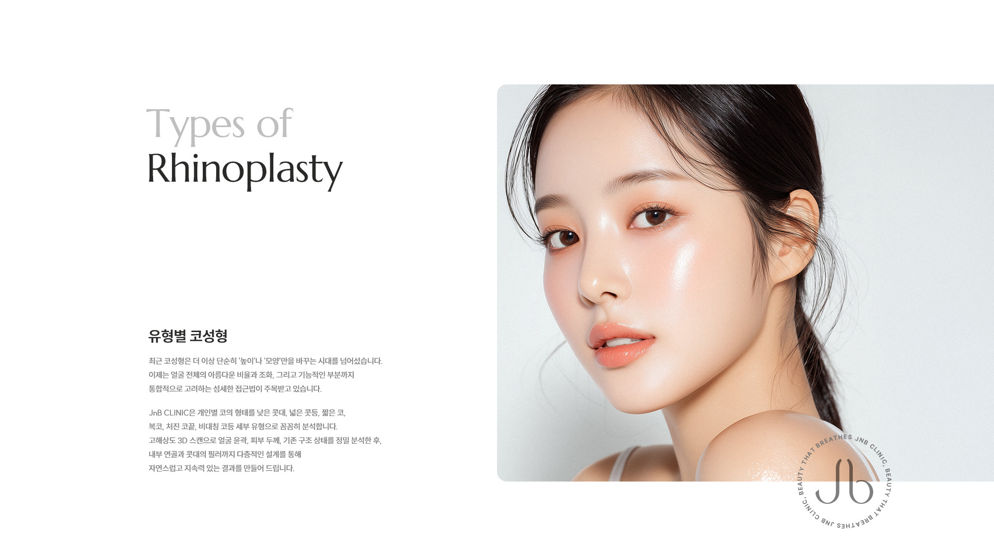 [유형별 코성형] 최근 코성형은 더 이상 단순히 '높이'나 '모양'만을 바꾸는 시대를 넘어섰습니다. 이제는 얼굴 전체의 아름다운 비율과 조화, 그리고 기능적인 부분까지 통합적으로 고려하는 섬세한 접근법이 주목받고 있습니다. JnB CLINIC은 개인별 코의 형태를 낮은 콧대, 넓은 콧등, 짧은 코, 복코, 처진 코끝, 비대칭 코등 세부 유형으로 꼼꼼히 분석합니다. 고해상도 3D 스캔으로 얼굴 윤곽, 피부 두께, 기존 구조 상태를 정밀 분석한 후, 내부 연골과 콧대의 필러까지 다층적인 설계를 통해 자연스럽고 지속력 있는 결과를 만들어 드립니다.
