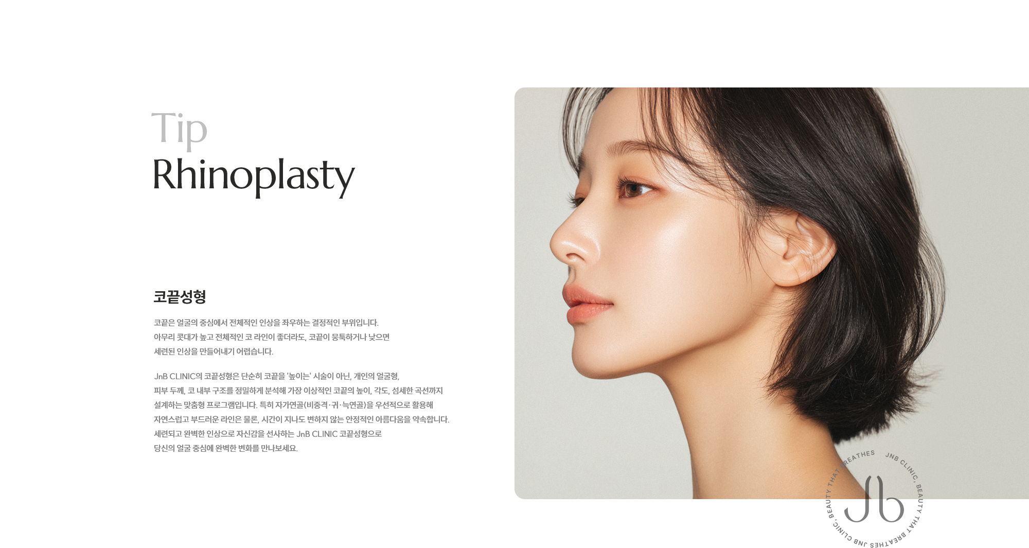 [코끝성형] 코끝은 얼굴의 중심에서 전체적인 인상을 좌우하는 결정적인 부위입니다. 아무리 콧대가 높고 전체적인 코 라인이 좋더라도, 코끝이 뭉툭하거나 낮으면 세련된 인상을 만들어내기 어렵습니다. JnB CLINIC의 코끝성형은 단순히 코끝을 '높이는' 시술이 아닌, 개인의 얼굴형, 피부 두께, 코 내부 구조를 정밀하게 분석해 가장 이상적인 코끝의 높이, 각도, 섬세한 곡선까지 설계하는 맞춤형 프로그램입니다. 특히 자가연골(비중격·귀·늑연골)을 우선적으로 활용해 자연스럽고 부드러운 라인은 물론, 시간이 지나도 변하지 않는 안정적인 아름다움을 약속합니다. 세련되고 완벽한 인상으로 자신감을 선사하는 JnB CLINIC 코끝성형으로 당신의 얼굴 중심에 완벽한 변화를 만나보세요.