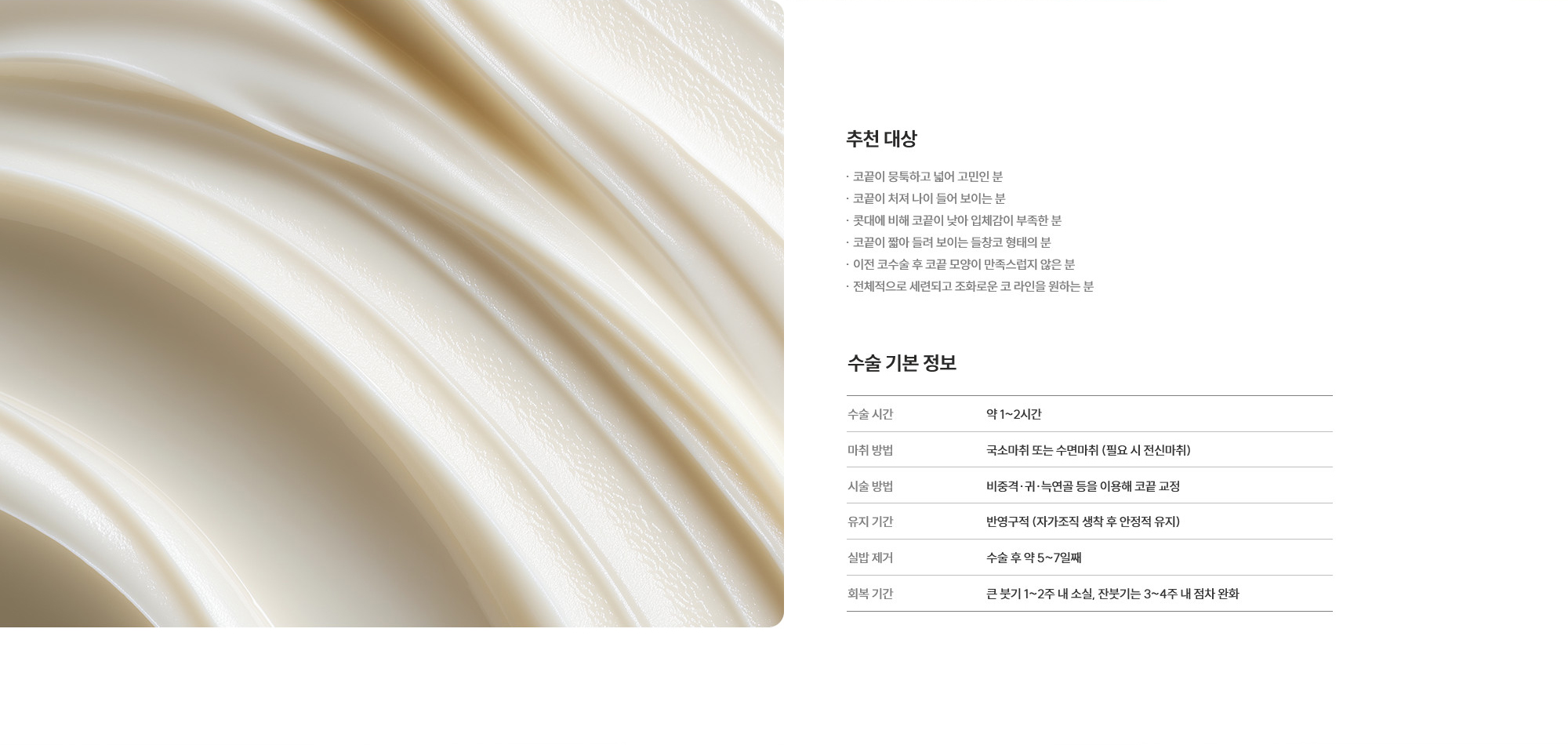 [추천 대상] · 코끝이 뭉툭하고 넓어 고민인 분 · 코끝이 처져 나이 들어 보이는 분 · 콧대에 비해 코끝이 낮아 입체감이 부족한 분 · 코끝이 짧아 들려 보이는 들창코 형태의 분 · 이전 코수술 후 코끝 모양이 만족스럽지 않은 분 · 전체적으로 세련되고 조화로운 코 라인을 원하는 분  [수술 기본 정보] 수술 시간 : 약 1~2시간  /  마취 방법 : 국소마취 또는 수면마취 (필요 시 전신마취)  /  시술 방법 : 비중격·귀·늑연골 등을 이용해 코끝 교정  /  유지 기간 : 반영구적 (자가조직 생착 후 안정적 유지)  /  실밥 제거 : 수술 후 약 5~7일째  /  회복 기간 : 큰 붓기 1~2주 내 소실, 잔붓기는 3~4주 내 점차 완화