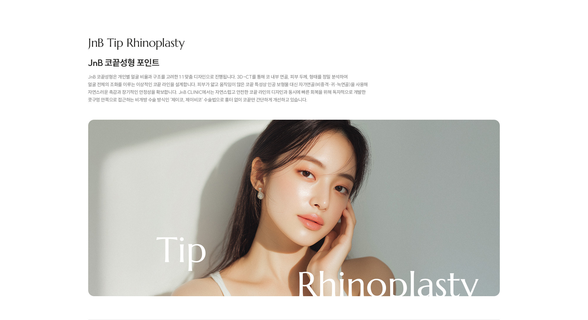 [JnB 코끝성형 포인트] JnB 코끝성형은 개인별 얼굴 비율과 구조를 고려한 1:1 맞춤 디자인으로 진행됩니다. 3D-CT를 통해 코 내부 연골, 피부 두께, 형태를 정밀 분석하여 얼굴 전체의 조화를 이루는 이상적인 코끝 라인을 설계합니다. 피부가 얇고 움직임이 많은 코끝 특성상 인공 보형물 대신 자가연골(비중격·귀·늑연골)을 사용해 자연스러운 촉감과 장기적인 안정성을 확보합니다. JnB CLINIC에서는 자연스럽고 안전한 코끝 라인의 디자인과 동시에 빠른 회복을 위해 독자적으로 개발한 콧구멍 안쪽으로 접근하는 비개방 수술 방식인 ‘제이코, 제이비코’ 수술법으로 흉터 없이 코끝만 간단하게 개선하고 있습니다. 