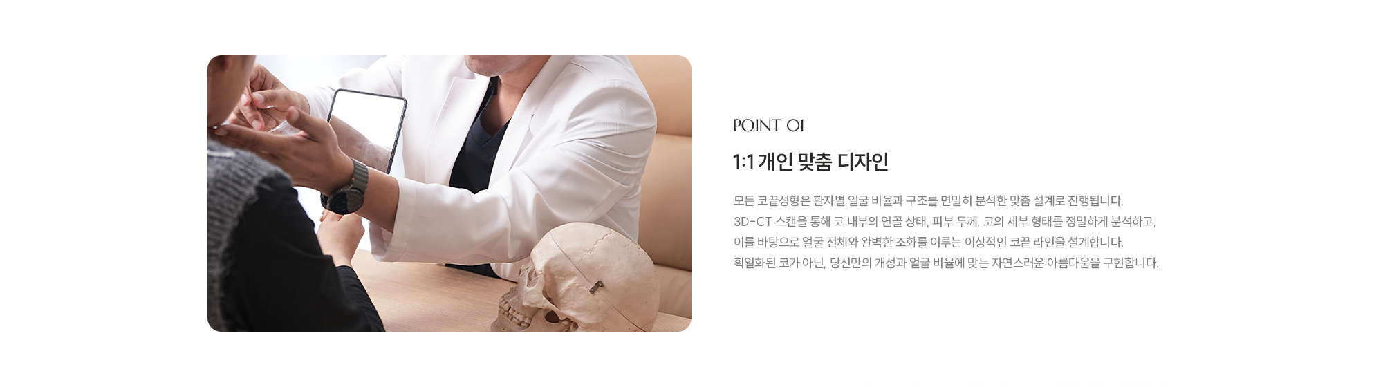 [POINT 01] 1:1 개인 맞춤 디자인 : 모든 코끝성형은 환자별 얼굴 비율과 구조를 면밀히 분석한 맞춤 설계로 진행됩니다. 3D-CT 스캔을 통해 코 내부의 연골 상태, 피부 두께, 코의 세부 형태를 정밀하게 분석하고, 이를 바탕으로 얼굴 전체와 완벽한 조화를 이루는 이상적인 코끝 라인을 설계합니다. 획일화된 코가 아닌, 당신만의 개성과 얼굴 비율에 맞는 자연스러운 아름다움을 구현합니다.
