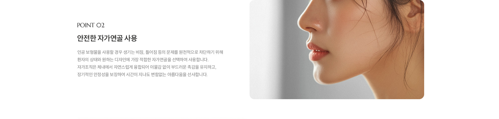 [POINT 02] 안전한 자가연골 사용 : 인공 보형물을 사용할 경우 생기는 비침, 틀어짐 등의 문제를 원천적으로 차단하기 위해 환자의 상태와 원하는 디자인에 가장 적합한 자가연골을 선택하여 사용합니다. 자가조직은 체내에서 자연스럽게 융합되어 이물감 없이 부드러운 촉감을 유지하고, 장기적인 안정성을 보장하여 시간이 지나도 변함없는 아름다움을 선사합니다.