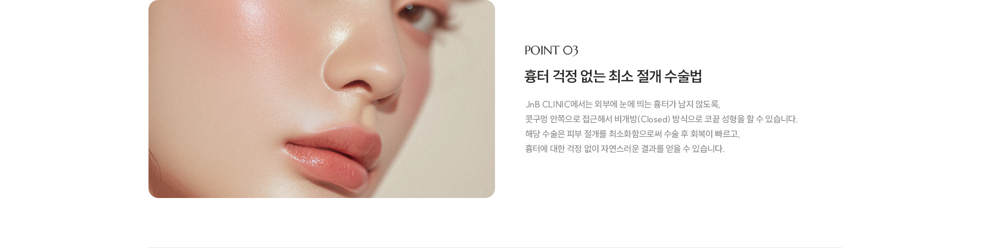 [POINT 03] 흉터 걱정 없는 최소 절개 수술법 : JnB CLINIC에서는 외부에 눈에 띄는 흉터가 남지 않도록, 콧구멍 안쪽으로 접근해서 비개방(Closed) 방식으로 코끝 성형을 할 수 있습니다. 해당 수술은 피부 절개를 최소화함으로써 수술 후 회복이 빠르고, 흉터에 대한 걱정 없이 자연스러운 결과를 얻을 수 있습니다. 