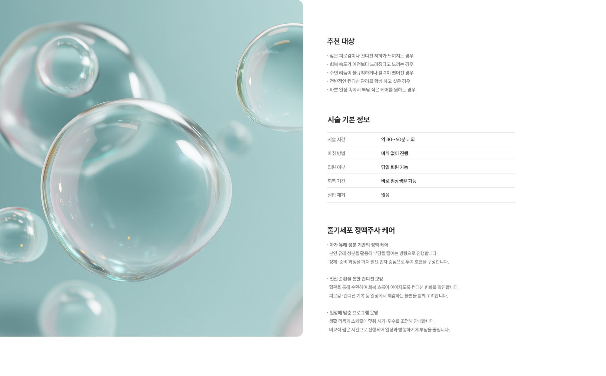 [추천 대상] · 잦은 피로감이나 컨디션 저하가 느껴지는 경우 · 회복 속도가 예전보다 느려졌다고 느끼는 경우 · 수면 리듬이 불규칙하거나 활력이 떨어진 경우 · 전반적인 컨디션 관리를 함께 하고 싶은 경우 · 바쁜 일정 속에서 부담 적은 케어를 원하는 경우  [시술 기본 정보] 시술 시간 : 약 30~60분 내외  /  마취 방법 : 마취 없이 진행  /  입원 여부 : 당일 퇴원 가능  /  회복 기간 : 바로 일상생활 가능  /  실밥 제거 : 없음