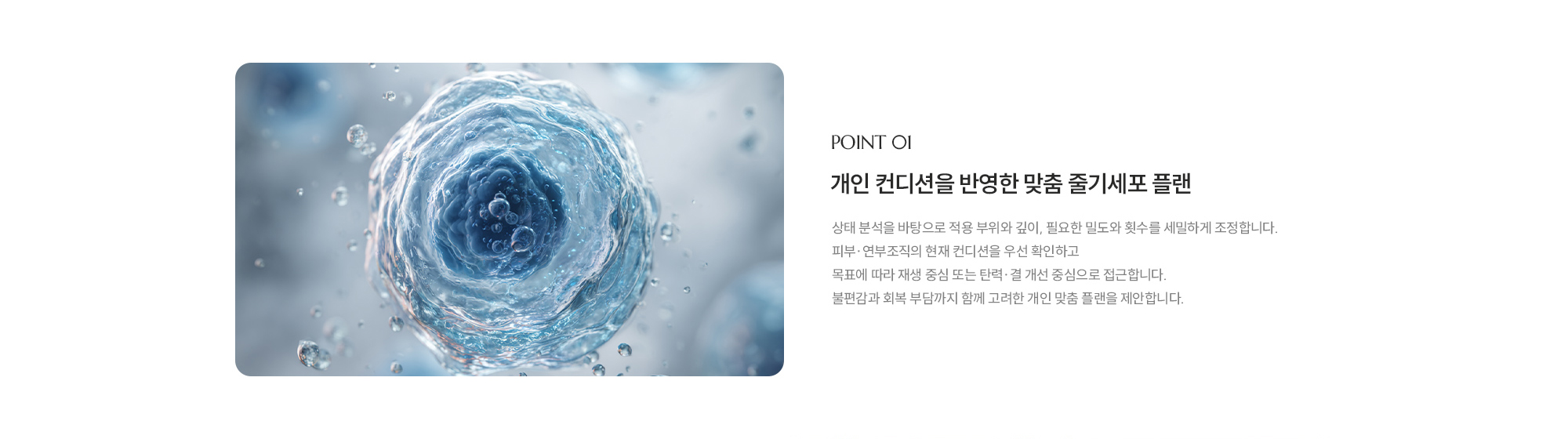 [POINT 01] 개인 컨디션을 반영한 맞춤 줄기세포 플랜 : 상태 분석을 바탕으로 적용 부위와 깊이, 필요한 밀도와 횟수를 세밀하게 조정합니다. 피부·연부조직의 현재 컨디션을 우선 확인하고 목표에 따라 재생 중심 또는 탄력·결 개선 중심으로 접근합니다. 불편감과 회복 부담까지 함께 고려한 개인 맞춤 플랜을 제안합니다.