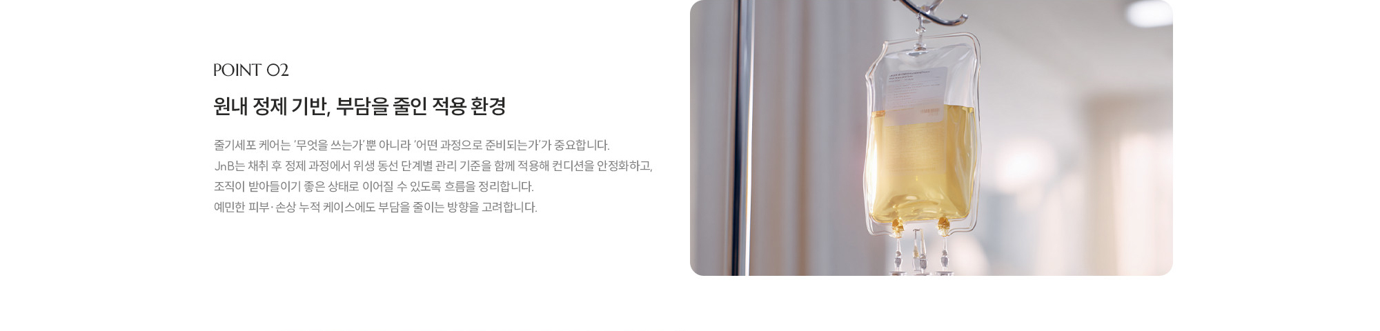 [POINT 02] 원내 정제 기반, 부담을 줄인 적용 환경 : 줄기세포 케어는 ‘무엇을 쓰는가’뿐 아니라 ‘어떤 과정으로 준비되는가’가 중요합니다. JNB는 채취 후 정제 과정에서 위생 동선 단계별 관리 기준을 함께 적용해 컨디션을 안정화하고, 조직이 받아들이기 좋은 상태로 이어질 수 있도록 흐름을 정리합니다. 예민한 피부·손상 누적 케이스에도 부담을 줄이는 방향을 고려합니다.