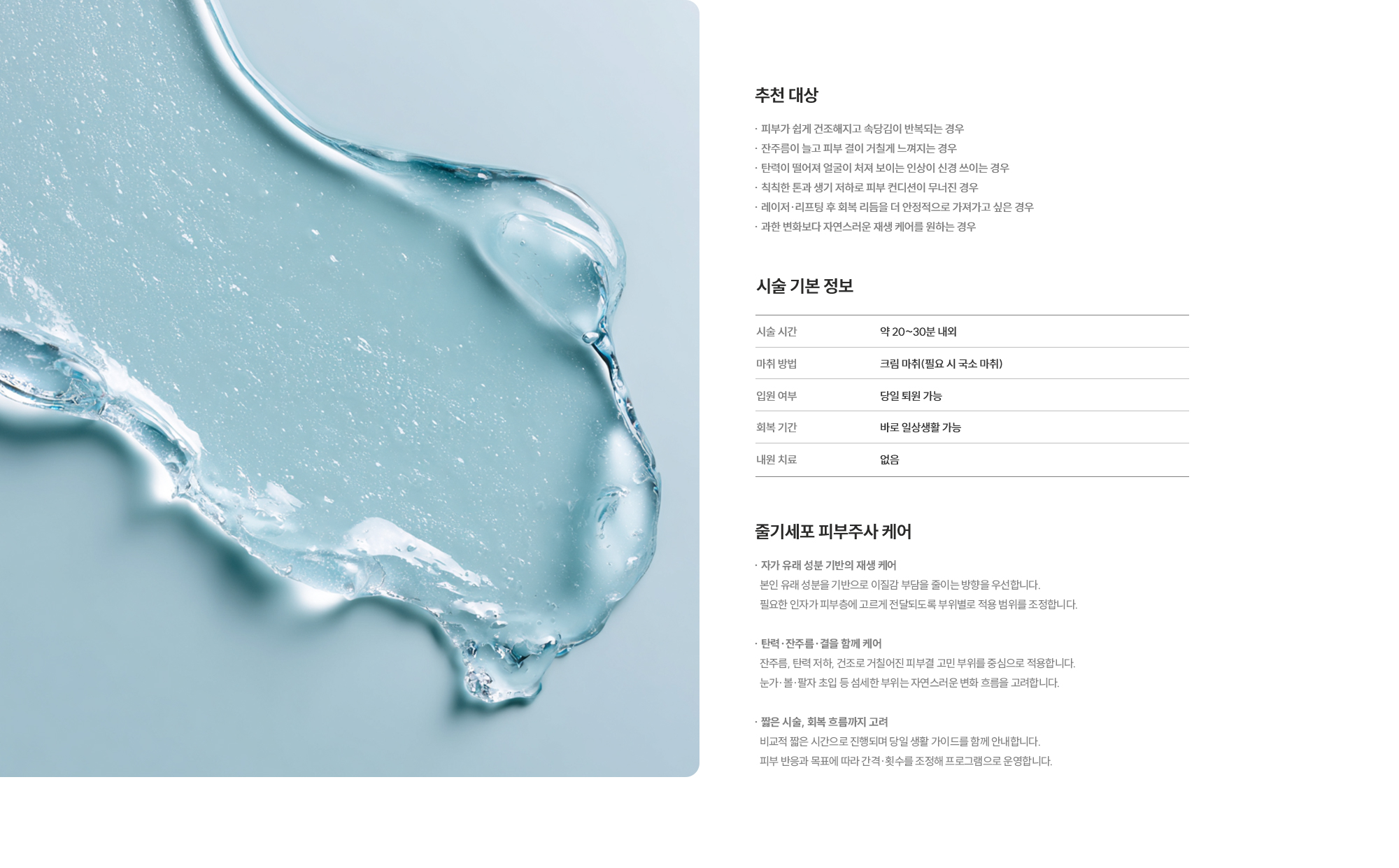 [추천 대상] · 피부가 쉽게 건조해지고 속당김이 반복되는 경우 · 잔주름이 늘고 피부 결이 거칠게 느껴지는 경우 · 탄력이 떨어져 얼굴이 처져 보이는 인상이 신경 쓰이는 경우 · 칙칙한 톤과 생기 저하로 피부 컨디션이 무너진 경우 · 레이저·리프팅 후 회복 리듬을 더 안정적으로 가져가고 싶은 경우 · 과한 변화보다 자연스러운 재생 케어를 원하는 경우  [시술 기본 정보] 시술 시간 : 약 20~30분 내외  /  마취 방법 : 크림 마취(필요 시 국소 마취)  /  입원 여부 : 당일 퇴원 가능  /  회복 기간 : 바로 일상생활 가능  /  내원 치료 : 없음